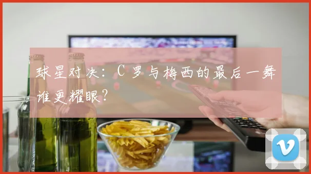 球星对决:C 罗与梅西的最后一舞谁更耀眼?