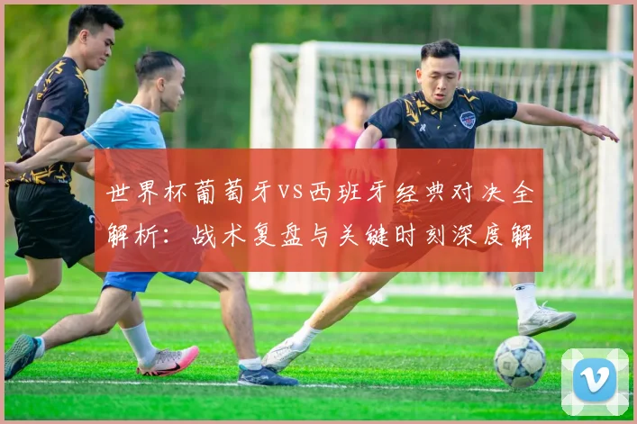 世界杯葡萄牙vs西班牙经典对决全解析：战术复盘与关键时刻深度解读