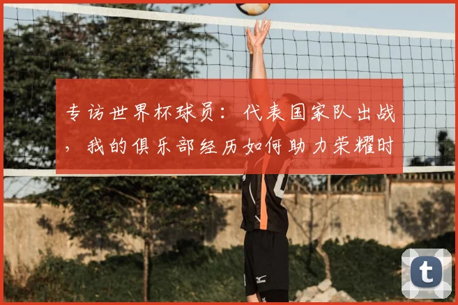 专访世界杯球员:代表国家队出战,我的俱乐部经历如何助力荣耀时刻