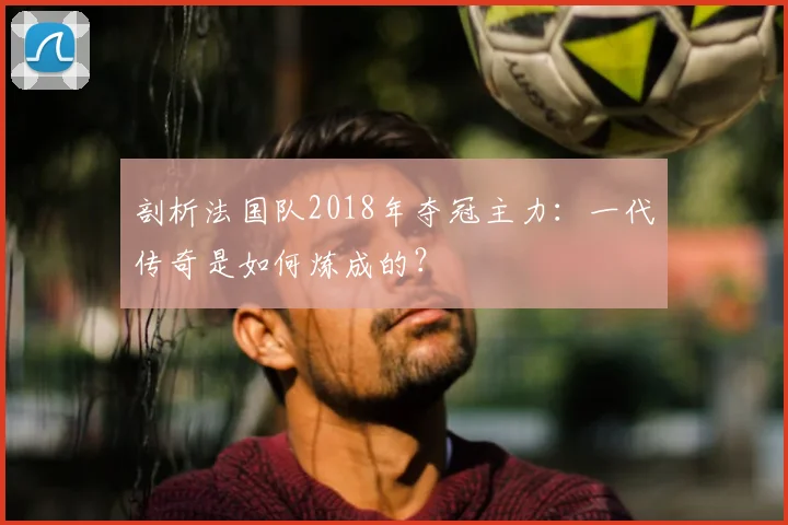 剖析法国队2018年夺冠主力：一代传奇是如何炼成的？