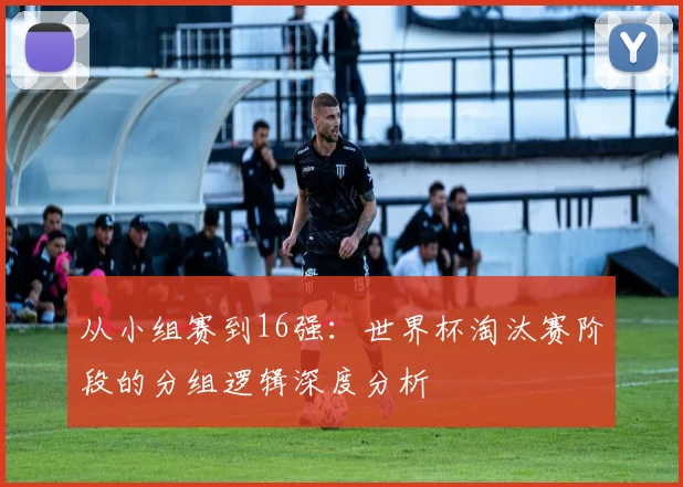 从小组赛到16强：世界杯淘汰赛阶段的分组逻辑深度分析