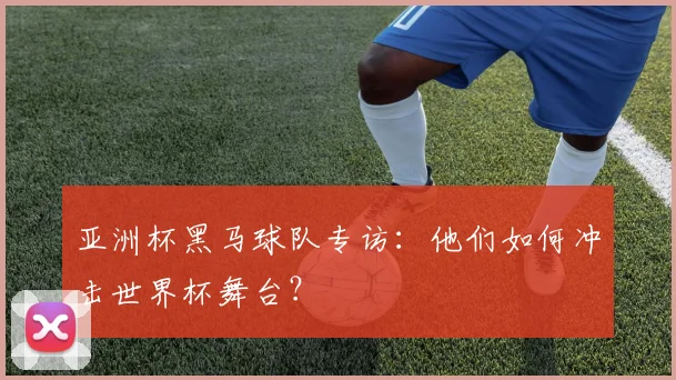 亚洲杯黑马球队专访：他们如何冲击世界杯舞台？