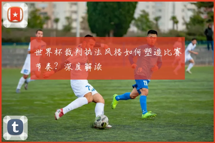 世界杯裁判执法风格如何塑造比赛节奏？深度解读