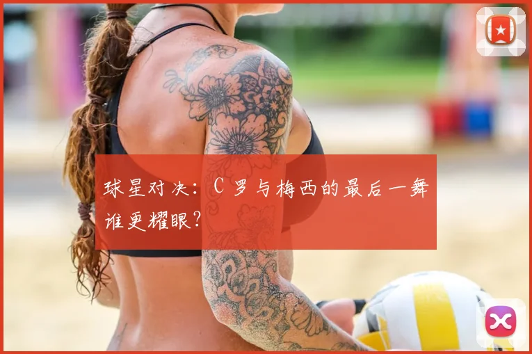 球星对决：C 罗与梅西的最后一舞谁更耀眼？