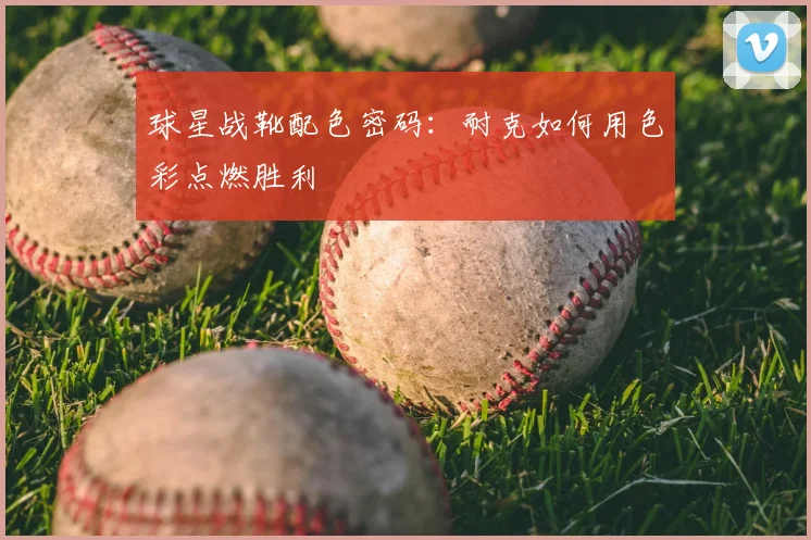 球星战靴配色密码：耐克如何用色彩点燃胜利