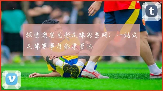 探索澳客竞彩足球彩票网:一站式足球赛事与彩票资讯