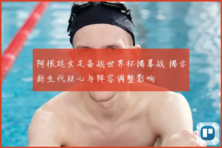 阿根廷女足备战世界杯揭幕战 揭示新生代核心与阵容调整影响