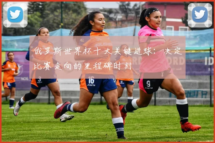 俄罗斯世界杯十大关键进球：决定比赛走向的里程碑时刻