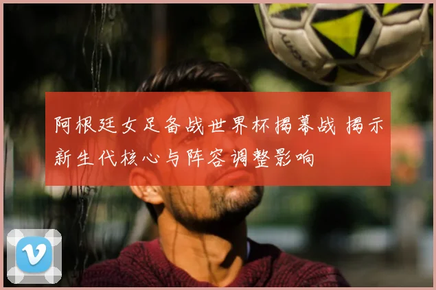 阿根廷女足备战世界杯揭幕战 揭示新生代核心与阵容调整影响