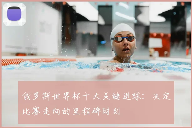 俄罗斯世界杯十大关键进球：决定比赛走向的里程碑时刻