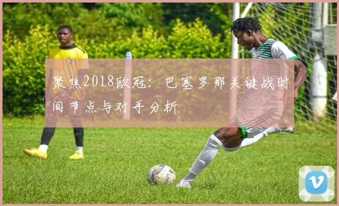 聚焦2018欧冠：巴塞罗那关键战时间节点与对手分析