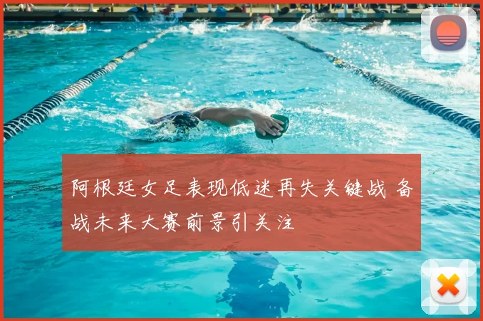 阿根廷女足表现低迷再失关键战 备战未来大赛前景引关注