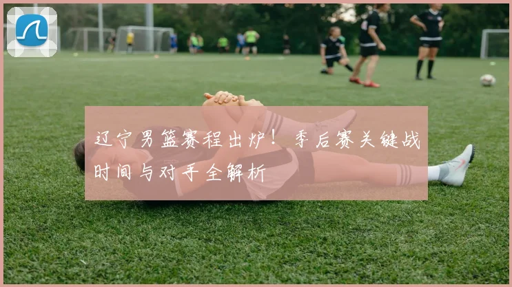 辽宁男篮赛程出炉！季后赛关键战时间与对手全解析