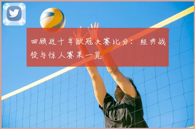 回顾近十年欧冠决赛比分：经典战役与惊人赛果一览