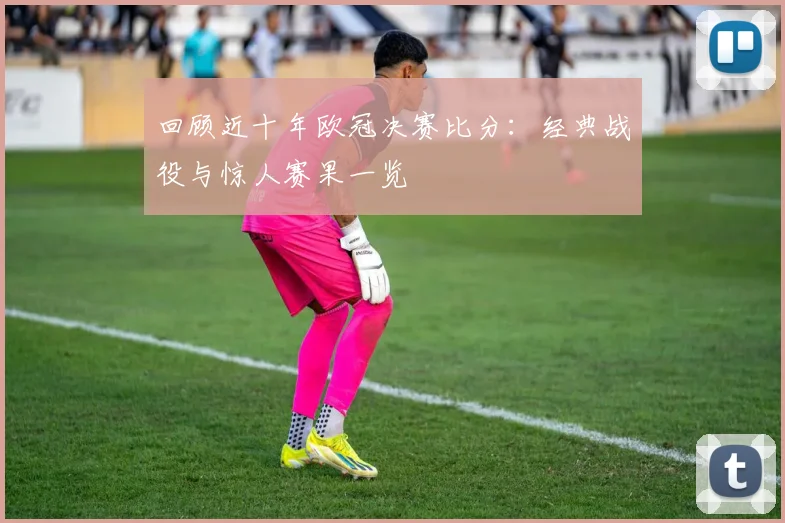 回顾近十年欧冠决赛比分：经典战役与惊人赛果一览