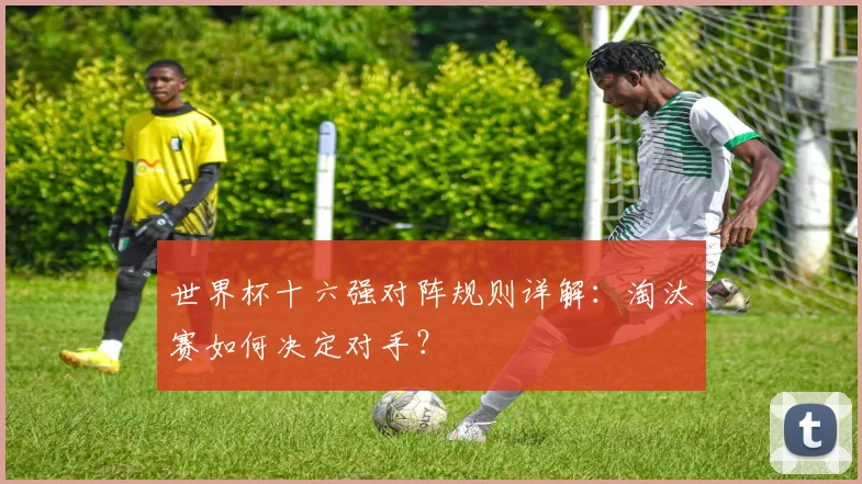 世界杯十六强对阵规则详解：淘汰赛如何决定对手？