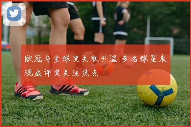 欧冠与金球奖关联升温 多名球星表现成评奖关注焦点