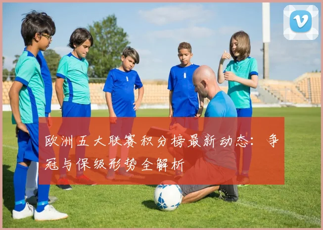 欧洲五大联赛积分榜最新动态：争冠与保级形势全解析
